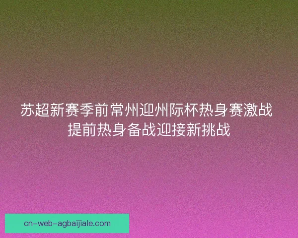苏超新赛季前常州迎州际杯热身赛激战 提前热身备战迎接新挑战 苏超新赛季前常州迎州际杯热身赛激战 提前热身备战迎接新挑战
