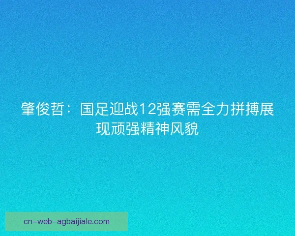 肇俊哲：国足迎战12强赛需全力拼搏展现顽强精神风貌