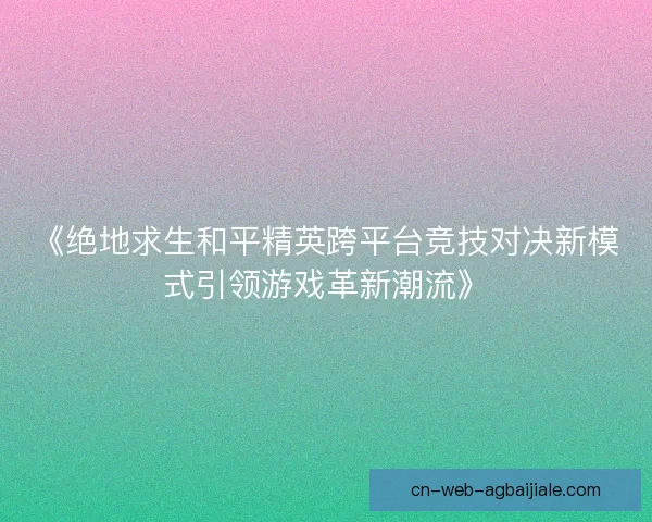 《绝地求生和平精英跨平台竞技对决新模式引领游戏革新潮流》