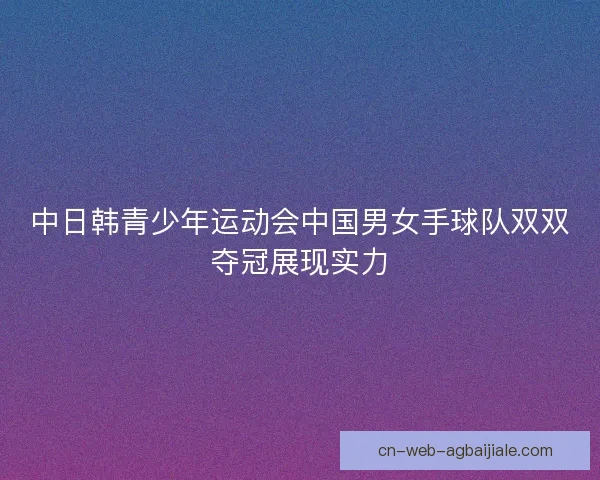 中日韩青少年运动会中国男女手球队双双夺冠展现实力