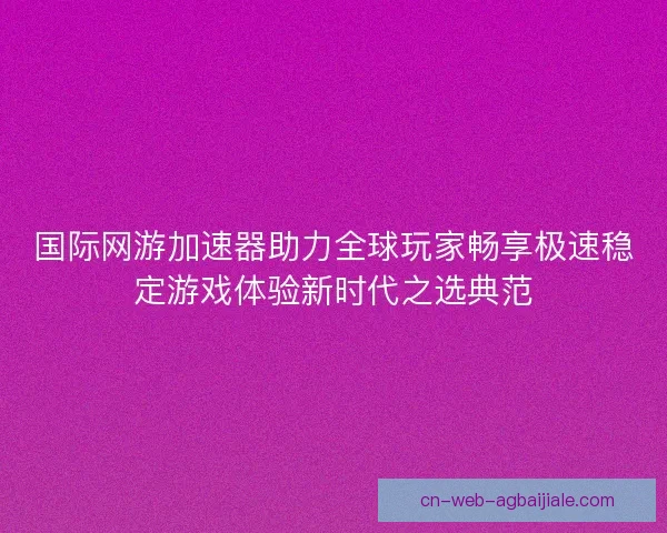 国际网游加速器助力全球玩家畅享极速稳定游戏体验新时代之选典范