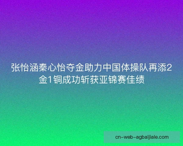 张怡涵秦心怡夺金助力中国体操队再添2金1铜成功斩获亚锦赛佳绩