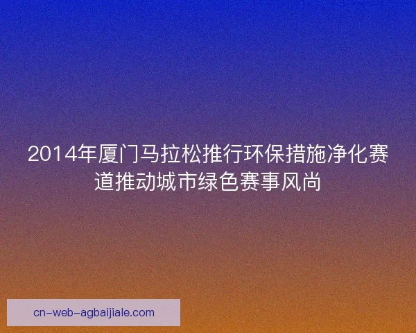 2014年厦门马拉松推行环保措施净化赛道推动城市绿色赛事风尚 2014年厦门马拉松推行环保措施净化赛道推动城市绿色赛事风尚