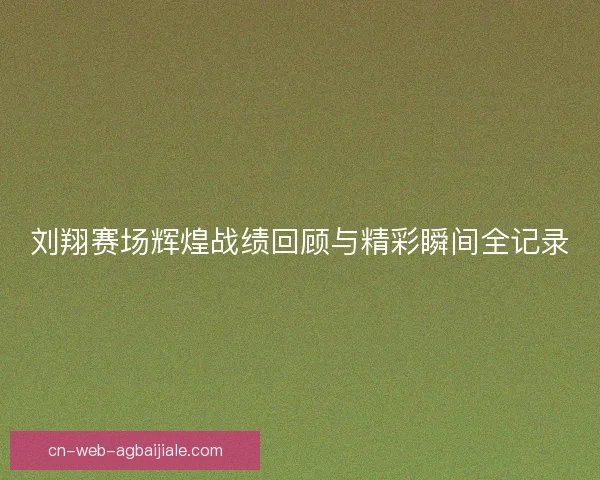 刘翔赛场辉煌战绩回顾与精彩瞬间全记录