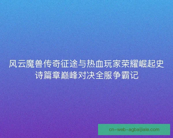 风云魔兽传奇征途与热血玩家荣耀崛起史诗篇章巅峰对决全服争霸记